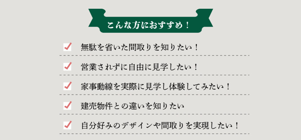 こんな方におすすめ!
無駄を省いた間取りを知りたい。
営業されずに自由に見学したい。
家事動線を実際に見学してみたい。
建売物件との違いを知りたい。
自分好みのデザインや間取りを実現したい。